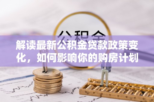 清河门解读最新公积金贷款政策变化，如何影响你的购房计划？