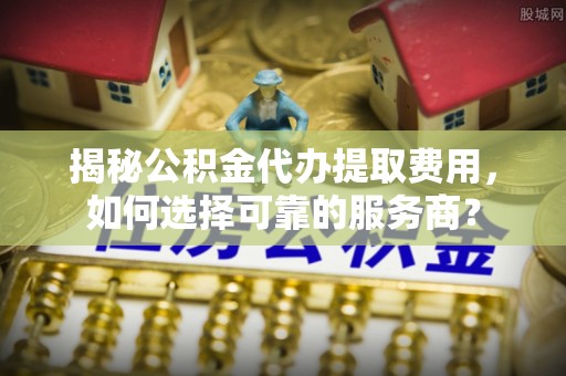 清河门揭秘公积金代办提取费用，如何选择可靠的服务商？