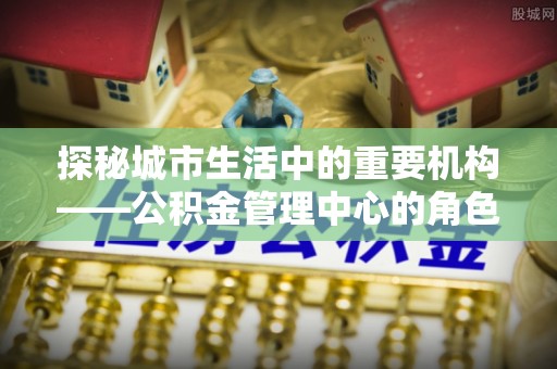 清河门探秘城市生活中的重要机构——公积金管理中心的角色与意义