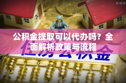 清河门公积金提取可以代办吗？全面解析政策与流程