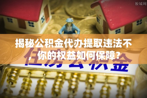 清河门揭秘公积金代办提取违法不，你的权益如何保障？